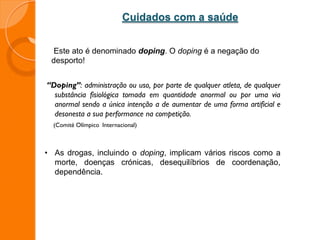 Este ato é denominado doping. O doping é a negação do
desporto!
“Doping”: administração ou uso, por parte de qualquer atleta, de qualquer
substância fisiológica tomada em quantidade anormal ou por uma via
anormal sendo a única intenção a de aumentar de uma forma artificial e
desonesta a sua performance na competição.
(Comité Olímpico Internacional)
• As drogas, incluindo o doping, implicam vários riscos como a
morte, doenças crónicas, desequilíbrios de coordenação,
dependência.
Cuidados com a saúde
 
