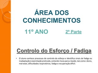 Controlo do Esforço / Fadiga
ÁREA DOS
CONHECIMENTOS
11º ANO 2º Parte
• O aluno conhece processos de controlo do esforço e identifica sinais de fadiga ou
inadaptação à exercitação praticada, evitando riscos para a Saúde, tais como: dores,
mal-estar, dificuldades respiratórias, fadiga e recuperação difícil.
 