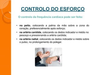 CONTROLO DO ESFORÇO
O controlo da frequência cardíaca pode ser feito:
• no peito, colocando a palma da mão sobre a zona do
coração, preferencialmente após esforço;
• na artéria carótida, colocando os dedos indicador e médio no
pescoço e pressionando a artéria carótida;
• na artéria radial, colocando os dedos indicador e médio sobre
o pulso, no prolongamento do polegar.
 