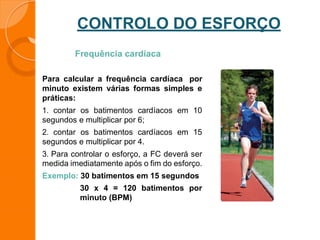 CONTROLO DO ESFORÇO
Frequência cardíaca
Para calcular a frequência cardíaca por
minuto existem várias formas simples e
práticas:
1. contar os batimentos cardíacos em 10
segundos e multiplicar por 6;
2. contar os batimentos cardíacos em 15
segundos e multiplicar por 4.
3. Para controlar o esforço, a FC deverá ser
medida imediatamente após o fim do esforço.
Exemplo: 30 batimentos em 15 segundos
30 x 4 = 120 batimentos por
minuto (BPM)
 
