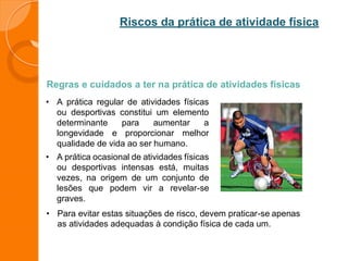 Riscos da prática de atividade física
Regras e cuidados a ter na prática de atividades físicas
• A prática regular de atividades físicas
ou desportivas constitui um elemento
determinante para aumentar a
longevidade e proporcionar melhor
qualidade de vida ao ser humano.
• A prática ocasional de atividades físicas
ou desportivas intensas está, muitas
vezes, na origem de um conjunto de
lesões que podem vir a revelar-se
graves.
• Para evitar estas situações de risco, devem praticar-se apenas
as atividades adequadas à condição física de cada um.
 