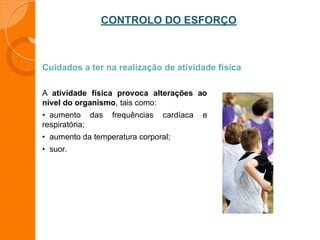 CONTROLO DO ESFORÇO
Cuidados a ter na realização de atividade física
A atividade física provoca alterações ao
nível do organismo, tais como:
• aumento das frequências cardíaca e
respiratória;
• aumento da temperatura corporal;
• suor.
 