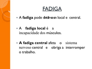 FADIGA
 A fadiga pode dividir-see
m local e central.
 A fadiga local é a
incapacidade dos músculos.
 A fadiga central afeta o sistema
nervoso central e obriga a interromper
o trabalho.
 
