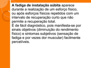 A fadiga de instalação súbita aparece
durante a realização de um esforço físico,
ou após esforços físicos repetidos com um
intervalo de recuperação curto que não
permite a recuperação total.
É de fácil diagnóstico, pois manifesta-se por
sinais objetivos (diminuição do rendimento
físico) e sintomas subjetivos (sensação de
fadiga e por vezes dor muscular) facilmente
percetíveis.
 