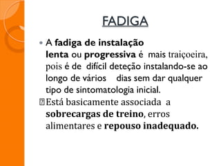 FADIGA
 A fadiga de instalação
lenta ou progressiva é mais traiçoeira,
pois é de difícil deteção instalando-se ao
longo de vários dias sem dar qualquer
tipo de sintomatologia inicial.
Está basicamente associada a
sobrecargas de treino, erros
alimentares e repouso inadequado.
 