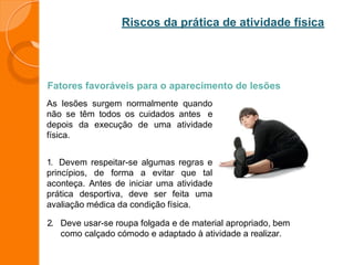 Riscos da prática de atividade física
Fatores favoráveis para o aparecimento de lesões
As lesões surgem normalmente quando
não se têm todos os cuidados antes e
depois da execução de uma atividade
física.
1. Devem respeitar-se algumas regras e
princípios, de forma a evitar que tal
aconteça. Antes de iniciar uma atividade
prática desportiva, deve ser feita uma
avaliação médica da condição física.
2. Deve usar-se roupa folgada e de material apropriado, bem
como calçado cómodo e adaptado à atividade a realizar.
 