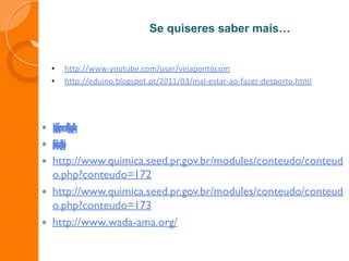Se quiseres saber mais…
• http://www.youtube.com/user/vejapontocom
• http://eduino.blogspot.pt/2011/03/mal-estar-ao-fazer-desporto.html
 h
t
t
p
:
/
/
d
o
p
i
n
g
.
i
n
f
o
r
m
e
.
c
o
m
/
b
l
o
g
/
t
i
p
o
s
-
d
e
-
d
o
p
i
n
g
/
 h
t
t
p
:
/
/
e
d
u
c
a
d
o
r
f
i
s
i
c
o
.
w
o
r
d
p
r
e
s
s
.
c
o
m
/
c
a
t
e
g
o
r
y
/
d
o
p
i
n
g
/
 http://www.quimica.seed.pr.gov.br/modules/conteudo/conteud
o.php?conteudo=172
 http://www.quimica.seed.pr.gov.br/modules/conteudo/conteud
o.php?conteudo=173
 http://www.wada-ama.org/
 