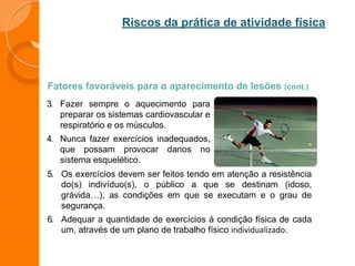 Riscos da prática de atividade física
Fatores favoráveis para o aparecimento de lesões (cont.)
3. Fazer sempre o aquecimento para
preparar os sistemas cardiovascular e
respiratório e os músculos.
4. Nunca fazer exercícios inadequados,
que possam provocar danos no
sistema esquelético.
5. Os exercícios devem ser feitos tendo em atenção a resistência
do(s) indivíduo(s), o público a que se destinam (idoso,
grávida…), as condições em que se executam e o grau de
segurança.
6. Adequar a quantidade de exercícios à condição física de cada
um, através de um plano de trabalho físico individualizado.
 