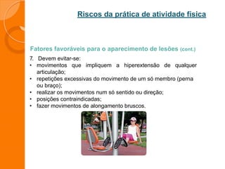 Riscos da prática de atividade física
Fatores favoráveis para o aparecimento de lesões (cont.)
7. Devem evitar-se:
• movimentos que impliquem a hiperextensão de qualquer
articulação;
• repetições excessivas do movimento de um só membro (perna
ou braço);
• realizar os movimentos num só sentido ou direção;
• posições contraindicadas;
• fazer movimentos de alongamento bruscos.
 