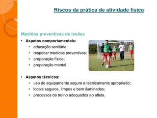 Riscos da prática de atividade física
Medidas preventivas de lesões
• Aspetos comportamentais:
• educação sanitária;
• respeitar medidas preventivas;
• preparação física;
• preparação mental.
• Aspetos técnicos:
• uso de equipamento seguro e tecnicamente apropriado;
• locais seguros, limpos e bem iluminados;
• processos de treino adequados ao atleta.
 