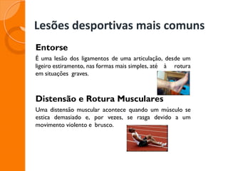 Lesões desportivas mais comuns
Entorse
É uma lesão dos ligamentos de uma articulação, desde um
ligeiro estiramento, nas formas mais simples, até à rotura
em situações graves.
Distensão e Rotura Musculares
Uma distensão muscular acontece quando um músculo se
estica demasiado e, por vezes, se rasga devido a um
movimento violento e brusco.
 