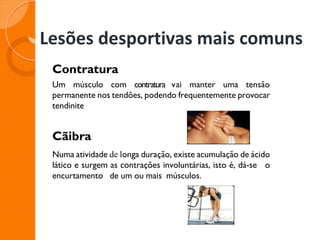 Lesões desportivas mais comuns
Contratura
Um músculo com contratura vai manter uma tensão
permanente nos tendões, podendo frequentemente provocar
tendinite
Cãibra
Numa atividade de longa duração, existe acumulação de ácido
lático e surgem as contrações involuntárias, isto é, dá-se o
encurtamento de um ou mais músculos.
 