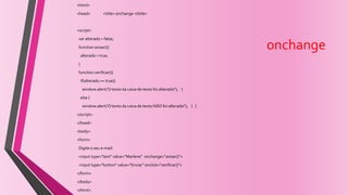 onchange
<html>
<head> <title> onchange </title>
<script>
var alterado = false;
function avisar(){
alterado = true;
}
function verificar(){
if(alterado == true){
window.alert('O texto da caixa de texto foi alterado!'); }
else {
window.alert('O texto da caixa de texto NÃO foi alterado!'); } }
</script>
</head>
<body>
<form>
Digite o seu e-mail:
<input type="text" value="Marlene" onchange="avisar()">
<input type="button" value="Enviar" onclick="verificar()">
</form>
</body>
</html>
 