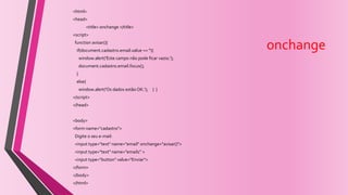 onchange
<html>
<head>
<title> onchange </title>
<script>
function avisar(){
if(document.cadastro.email.value == ''){
window.alert('Este campo não pode ficar vazio.');
document.cadastro.email.focus();
}
else{
window.alert('Os dados estão OK.'); } }
</script>
</head>
<body>
<form name="cadastro">
Digite o seu e-mail:
<input type="text" name="email" onchange="avisar()">
<input type="text" name="email1" >
<input type="button" value="Enviar">
</form>
</body>
</html>
 