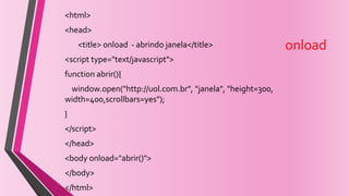 onload
<html>
<head>
<title> onload - abrindo janela</title>
<script type="text/javascript">
function abrir(){
window.open("http://uol.com.br", "janela", "height=300,
width=400,scrollbars=yes");
}
</script>
</head>
<body onload="abrir()">
</body>
</html>
 