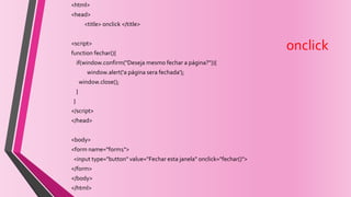 onclick
<html>
<head>
<title> onclick </title>
<script>
function fechar(){
if(window.confirm("Deseja mesmo fechar a página?")){
window.alert('a página sera fechada');
window.close();
}
}
</script>
</head>
<body>
<form name="form1">
<input type="button" value="Fechar esta janela" onclick="fechar()">
</form>
</body>
</html>
 