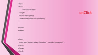 onClick
<html>
<head>
<title>onclick</title>
<script >
function mensagem(){
window.alert("Você clicou no botão!");
}
</script>
</head>
<form>
<input type="button" value="Clique Aqui" onclick="mensagem()">
</form>
</body>
</html>
 