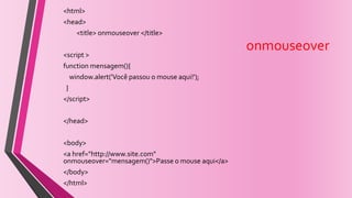 onmouseover
<html>
<head>
<title> onmouseover </title>
<script >
function mensagem(){
window.alert('Você passou o mouse aqui!');
}
</script>
</head>
<body>
<a href="http://www.site.com"
onmouseover="mensagem()">Passe o mouse aqui</a>
</body>
</html>
 