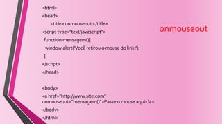 onmouseout
<html>
<head>
<title> onmouseout </title>
<script type="text/javascript">
function mensagem(){
window.alert('Você retirou o mouse do link!');
}
</script>
</head>
<body>
<a href="http://www.site.com"
onmouseout="mensagem()">Passe o mouse aqui</a>
</body>
</html>
 