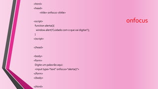 onfocus
<html>
<head>
<title> onfocus </title>
<script>
function alerta(){
window.alert('Cuidado com o que vai digitar!');
}
</script>
</head>
<body>
<form>
Digite um palavrão aqui:
<input type="text" onfocus="alerta()">
</form>
</body>
</html>
 