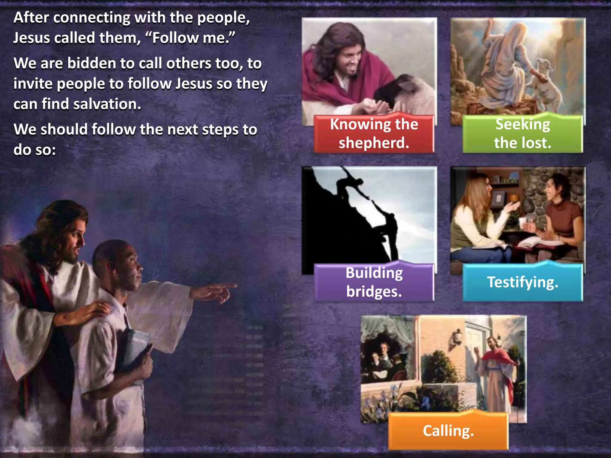 Knowing the
shepherd.
Seeking
the lost.
Building
bridges.
Testifying.
Calling.
After connecting with the people,
Jesus called them, “Follow me.”
We are bidden to call others too, to
invite people to follow Jesus so they
can find salvation.
We should follow the next steps to
do so:
 