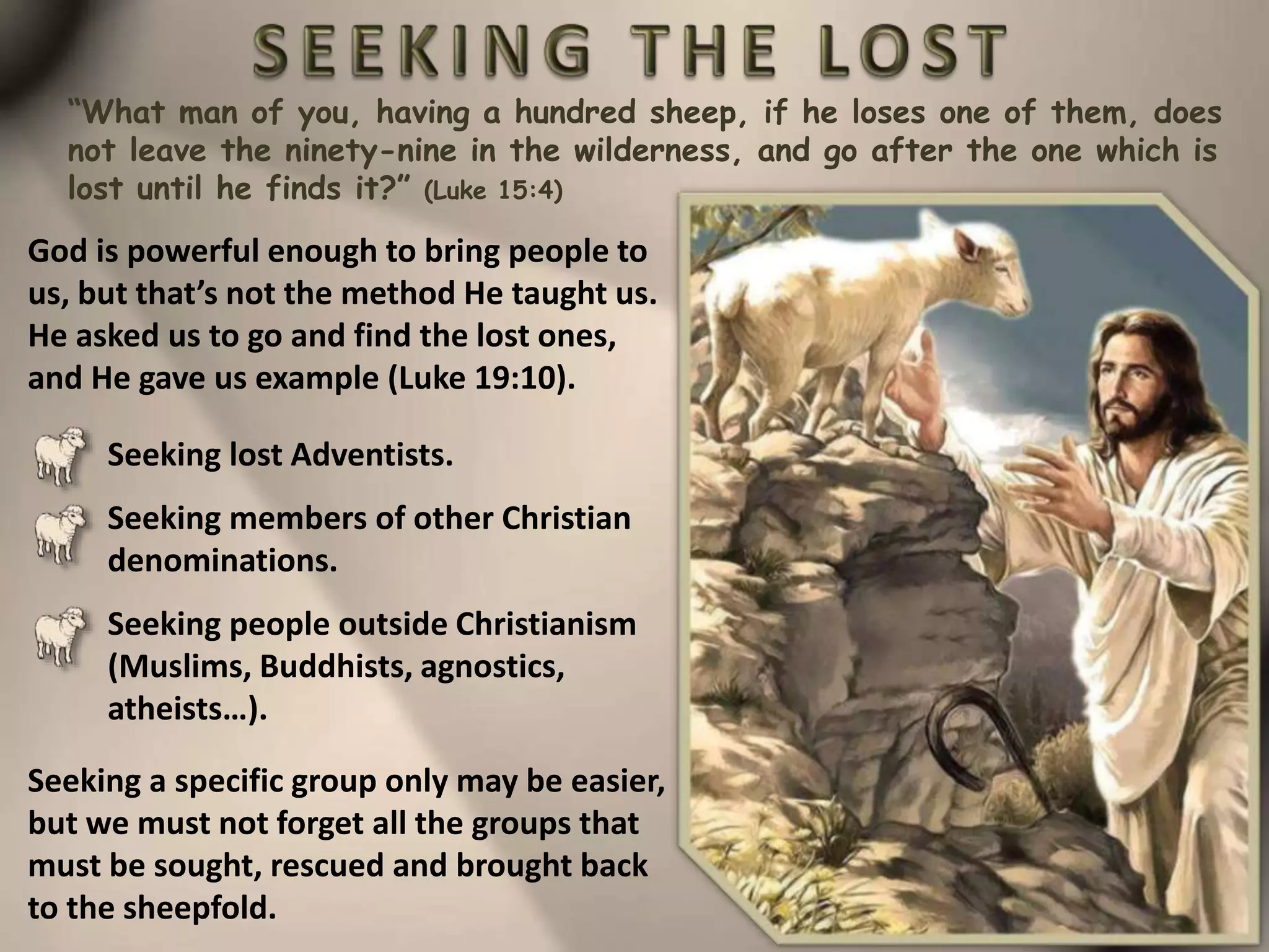 “What man of you, having a hundred sheep, if he loses one of them, does
not leave the ninety-nine in the wilderness, and go after the one which is
lost until he finds it?” (Luke 15:4)
God is powerful enough to bring people to
us, but that’s not the method He taught us.
He asked us to go and find the lost ones,
and He gave us example (Luke 19:10).
Seeking lost Adventists.
Seeking members of other Christian
denominations.
Seeking people outside Christianism
(Muslims, Buddhists, agnostics,
atheists…).
Seeking a specific group only may be easier,
but we must not forget all the groups that
must be sought, rescued and brought back
to the sheepfold.
 