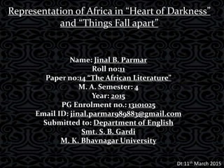 Representation of Africa in “Heart of Darkness”
and “Things Fall apart”
Name: Jinal B. Parmar
Roll no:11
Paper no:14 “The African Literature”
M. A. Semester: 4
Year: 2015
PG Enrolment no.: 13101025
Email ID: jinal.parmar989883@gmail.com
Submitted to: Department of English
Smt. S. B. Gardi
M. K. Bhavnagar University
Dt:11th March 2015
 
