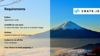@claus__m
Requirements
Python
Application code
CrateDB (or use ours)
To store the data. Use ours or a Docker image
Grafana
Hosted Grafana @ Grafana.com
A place to run all this
Your computer
Your chance to start preparing :)
 