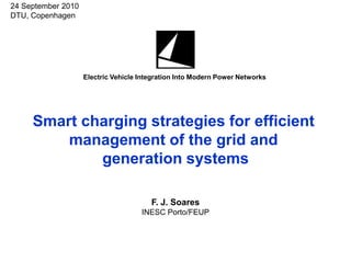 24 September 2010
DTU, Copenhagen




                    Electric Vehicle Integration Into Modern Power Networks




     Smart charging strategies for efficient
         management of the grid and
             generation systems

                                        F. J. Soares
                                     INESC Porto/FEUP
 