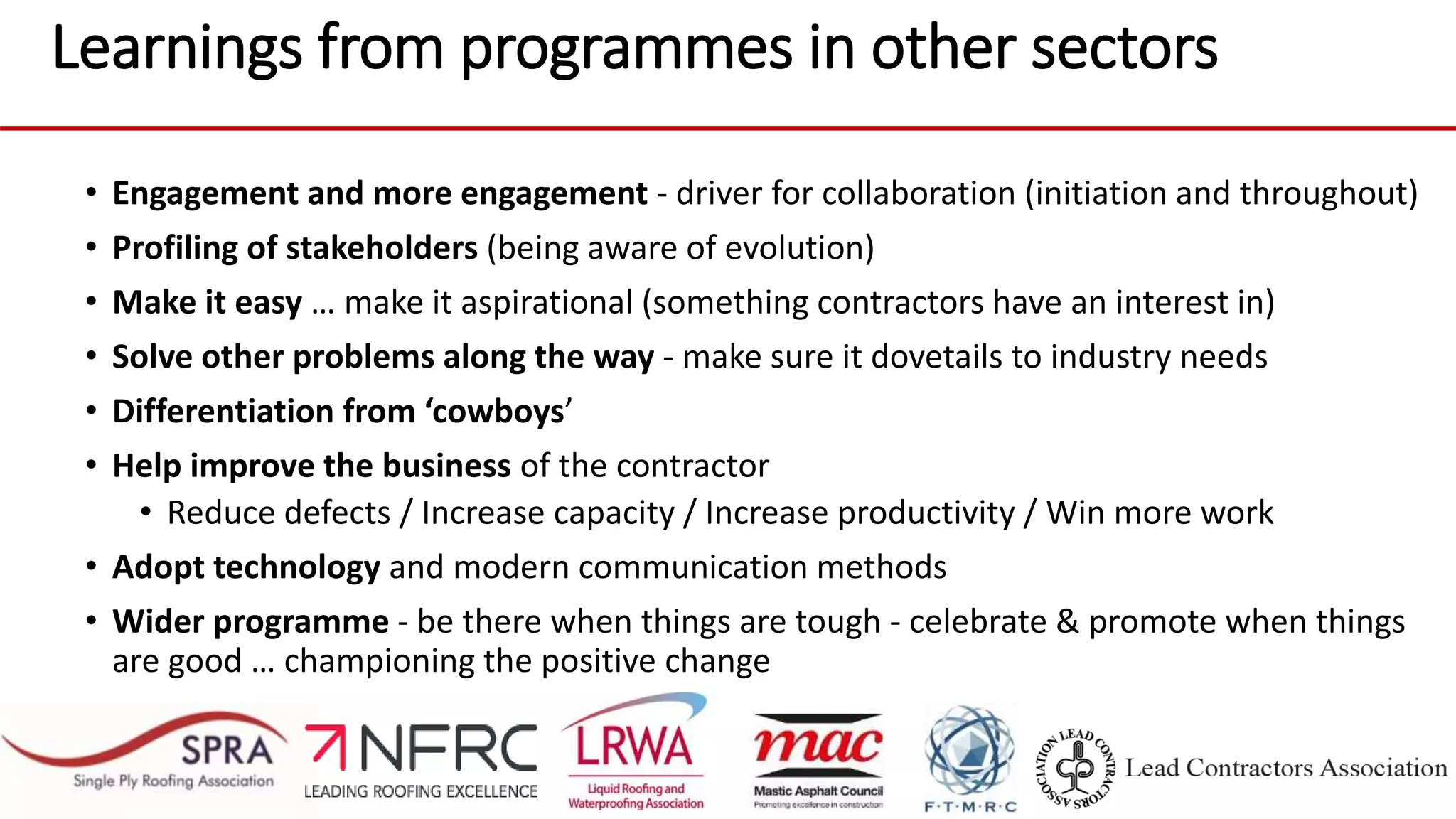 Learnings from programmes in other sectors
• Engagement and more engagement - driver for collaboration (initiation and throughout)
• Profiling of stakeholders (being aware of evolution)
• Make it easy … make it aspirational (something contractors have an interest in)
• Solve other problems along the way - make sure it dovetails to industry needs
• Differentiation from ‘cowboys’
• Help improve the business of the contractor
• Reduce defects / Increase capacity / Increase productivity / Win more work
• Adopt technology and modern communication methods
• Wider programme - be there when things are tough - celebrate & promote when things
are good … championing the positive change
 