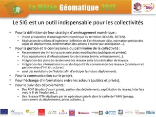 Le SIG est un outil indispensable pour les collectivités
•    Pour la définition de leur stratégie d’aménagement numérique :
      – Vision prospective d’aménagement numérique du territoire (SCoRAN, SDTAN).
      – Réalisation de schéma d’ingénierie (définition de l’architecture cible, estimation précise des
        coûts de déploiement, détermination des actions à mener par anticipation …).
•    Pour la gestion et la connaissance du patrimoine de la collectivité :
      – Recensement des infrastructures existantes mobilisables (publiques et privées).
      – Pose opportuniste d’infrastructures lors de travaux (voirie, enfouissement…).
      – Intégration des plans de récolement des réseaux suite à la réalisation de travaux.
      – Intégration des informations issues du dispositif de connaissance des réseaux (opérateurs et
        gestionnaires d’infrastructures).
      – suivi des évolutions de l’habitat afin d’anticiper les futurs déploiements.
•    Pour la communication sur le projet.
•    Pour l’échange d’informations entre les acteurs (publics et privés).
•    Pour le suivi des déploiements :
      – Des ROIP (études d’avant projet, gestion des déploiements, exploitation du réseau, Interface
        avec le SI de l’exploitant…).
      – Des réseaux FTTH déployés par les opérateurs privés dans le cadre de l’AMII (zonage,
        avancement du déploiement, prises activées…).
 
