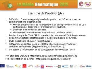 Exemple de l’outil Gr@ce
•   Définition d’une stratégie régionale de gestion des infrastructures de
    communications électroniques :
     – Mise en place d’un outil de recensement et de cartographie des infras de CE à
       destination des gestionnaires d’infrastructures (publics).
     – Définition d’un modèle de données.
     – Animation et coordination des acteurs locaux (publics et privés).
•   Publication par la COVADIS du standard de données ANT « Infrastructures
    de communications électroniques » inspiré du modèle de Gr@ce.
•   Outil global libre et ouvert (OpenSource).
•   Intégration de Gr@ce dans les SDTAN et acquisition de l’outil par
    certaines collectivités (Région centre, Rhône-Alpes…).
•   Un besoin d’information et de partage pour faire évoluer l’outil.

>>> Standard COVADIS http://cnig.gouv.fr/Front/index.php?RID=146
>>> Présentation de Gr@ce : http://grace.aquitaine.fr/accueil/
 