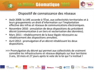 Dispositif de connaissance des réseaux
• Août 2008: la LME accorde à l'État, aux collectivités territoriales et à
  leurs groupements un droit d’information sur l’implantation
  effective des infras et réseaux de communications électroniques.
• Novembre 2010 : annulation de deux dispositions du précédent
  décret (communication à un tiers et vectorisation des données).
• Mars 2011 : rétablissement de la base légale nécessaire au
  rétablissement des dispositions annulées.
• Avril 2012 : promulgation d’un décret rétablissant les deux
  dispositions.

>>> Promulgation du décret qui permet aux collectivités de vraiment
  connaître les infrastructures et réseaux déployés sur leur territoire
  3 ans, 10 mois et 27 jours après le vote de la loi qui l’a institué !
 