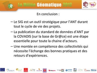 En conclusion :

– Le SIG est un outil stratégique pour l’ANT durant
  tout le cycle de vie des projets.
– La publication du standard de données d’ANT par
  la COVADIS (sur la base de Gr@ce) est une étape
  essentielle pour toute la chaine d’acteurs.
– Une montée en compétence des collectivités qui
  nécessite l’échange des bonnes pratiques et des
  retours d’expériences.
 