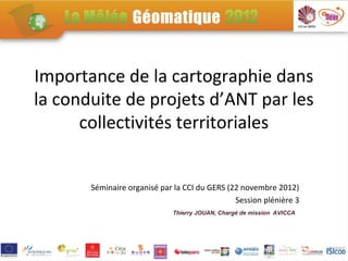 Importance de la cartographie dans
la conduite de projets d’ANT par les
      collectivités territoriales


       Séminaire organisé par la CCI du GERS (22 novembre 2012)
                                               Session plénière 3
                             Thierry JOUAN, Chargé de mission AVICCA
 