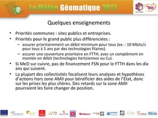 Quelques enseignements
• Priorités communes : sites publics et entreprises.
• Priorités pour le grand public plus différenciées :
    – assurer prioritairement un débit minimum pour tous (ex. : 10 Mbits/s
      pour tous à 5 ans par des technologies filaires).
    – assurer une couverture prioritaire en FTTH, avec un complément en
      montée en débit (technologies hertziennes ou Cu).
• Si MeD sur cuivre, pas de financement FSN pour le FTTH dans les dix
  ans qui suivent.
• La plupart des collectivités focalisent leurs analyses et hypothèses
  d’actions hors zone AMII pour bénéficier des aides de l’État, donc
  sur les prises les plus chères. Des retards sur la zone AMII
  pourraient les faire changer de position.
 