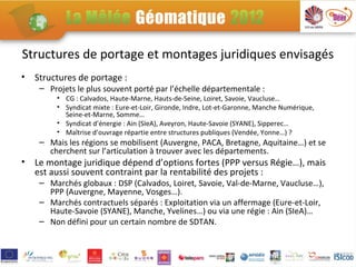 Structures de portage et montages juridiques envisagés
•   Structures de portage :
     – Projets le plus souvent porté par l’échelle départementale :
         • CG : Calvados, Haute-Marne, Hauts-de-Seine, Loiret, Savoie, Vaucluse…
         • Syndicat mixte : Eure-et-Loir, Gironde, Indre, Lot-et-Garonne, Manche Numérique,
           Seine-et-Marne, Somme…
         • Syndicat d’énergie : Ain (SIeA), Aveyron, Haute-Savoie (SYANE), Sipperec…
         • Maîtrise d’ouvrage répartie entre structures publiques (Vendée, Yonne…) ?
     – Mais les régions se mobilisent (Auvergne, PACA, Bretagne, Aquitaine…) et se
       cherchent sur l’articulation à trouver avec les départements.
•   Le montage juridique dépend d’options fortes (PPP versus Régie…), mais
    est aussi souvent contraint par la rentabilité des projets :
     – Marchés globaux : DSP (Calvados, Loiret, Savoie, Val-de-Marne, Vaucluse…),
       PPP (Auvergne, Mayenne, Vosges…).
     – Marchés contractuels séparés : Exploitation via un affermage (Eure-et-Loir,
       Haute-Savoie (SYANE), Manche, Yvelines…) ou via une régie : Ain (SIeA)…
     – Non défini pour un certain nombre de SDTAN.
 
