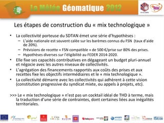 Les étapes de construction du « mix technologique »
•   La collectivité porteuse du SDTAN émet une série d’hypothèses :
     – L’aide nationale est souvent calée sur les barèmes connus du FSN (taux d’aide
       de 20%).
     – Prévisions de recette « FSN compatible » de 500 €/prise sur 80% des prises.
     – Hypothèses diverses sur l’éligibilité au FEDER 2014-2020.
•   Elle fixe ses capacités contributives en dégageant un budget pluri-annuel
    et négocie avec les autres niveaux de collectivités.
•   L’agrégation des financements rapportés aux coûts des prises et aux
    recettes fixe les objectifs intermédiaires et le « mix technologique ».
•   La collectivité démarre avec les collectivités qui adhèrent à cette vision
    (constitution progressive du syndicat mixte, ou appels à projets, etc).

>>> Le « mix technologique » n’est pas un cocktail idéal de THD à terme, mais
   la traduction d’une série de contraintes, dont certaines liées aux inégalités
   territoriales.
 