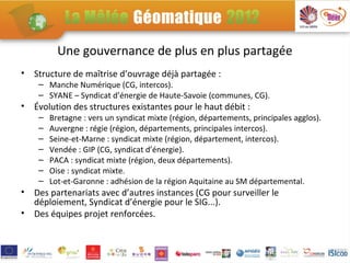 Une gouvernance de plus en plus partagée
•   Structure de maîtrise d’ouvrage déjà partagée :
     – Manche Numérique (CG, intercos).
     – SYANE – Syndicat d’énergie de Haute-Savoie (communes, CG).
•   Évolution des structures existantes pour le haut débit :
     –   Bretagne : vers un syndicat mixte (région, départements, principales agglos).
     –   Auvergne : régie (région, départements, principales intercos).
     –   Seine-et-Marne : syndicat mixte (région, département, intercos).
     –   Vendée : GIP (CG, syndicat d’énergie).
     –   PACA : syndicat mixte (région, deux départements).
     –   Oise : syndicat mixte.
     –   Lot-et-Garonne : adhésion de la région Aquitaine au SM départemental.
•   Des partenariats avec d’autres instances (CG pour surveiller le
    déploiement, Syndicat d’énergie pour le SIG...).
•   Des équipes projet renforcées.
 