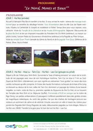 PROGRAMME
“Le Nord, Monts et Eaux””
Créateur de voyages au Viet Nam, Laos et Cambodge
Ad: 9/65 Van Bao, Phuong Lieu Giai, Quan Ba Dinh, Ha Noi
Web: www.ideotour.com ǀ Tél: 0084 3935 2690 ǀ Hotline: 0084 9123 68866
PROGRAMME
JOUR 1 : Ha Noi (arrivée)
Accueil à l’aéroport Noi Bai et transfert à Ha Noi. Si vous arrivez le matin : séance de massage tradi-
tionnel pour se remettre du décalage horaire. Tour d’orientation dans la ville (Lac de l’épée resti-
tuée, l’Opéra, la Cathédrale St Joseph) et installation à l’hôtel. Temps libre pour vous reposer, vous
rafraichir. Visite du Temple de la Littérature et du musée d'Ethnographie. Déjeuner. Découverte de
la place Ba Dinh et de son imposant mausolée du Président Ho Chi Minh (extérieur), sa maison sur
pilotis (visite), l'ancien Palais du Gouverneur d'Indochine (extérieur) et la Pagode au Pilier Unique.
Visite du temple Quan Thanh (temple du Génie du Nord) et de la pagode Tran Quoc (Défense de la
Patrie). Dîner. Nuit à l’hôtel.
JOUR 2 : Ha Noi - Hoa Lu - Tam Coc - Ha Noi - Lao Cai (groupe ou privé)
Départ à 8h de l’hôtel pour Ninh Binh. Surnomée la “baie d’Halong terrestre” en raison de la simili-
tude de ses paysages avec ceux de son homologue maritime, Tam Coc se situe à 7 km au Sud-
Ouest de Ninh Binh. Littéralement, son nom signifie en vietnamien “trois grottes” en raison des trois
cavités rocheuses qu’elle comporte. A l’instar des hautes formations rocheuses de la baie d’Ha Long
se dressant au-dessus de la mer, celles de Tam Coc dominent un paysage de rizières d’une beauté
inégalée. Le matin, visite de Hoa Lu, première capitale du Royaume du Dai Co Viet, où se trouvent
les Temples des Rois Dinh et Le. Déjeuner (buffet). Promenade d'1h30 en sampan sur la rivière de
Ngo Dong. Les petites embarcations (2 passagers) s’infiltrent paisiblement dans des grottes ornées
de magnifiques stalactiques. Au sortir des grottes, l’air pur des chaînes de montagne procure aux
visiteurs un sentiment de calme et de sérénité. Ensuite, excursion en vélo à travers les rizières pour
joindre les Pagodes Bich Dong (Pagodes de Jade), éblouissantes pagodes sur trois étages. Retour à
Ha Noi vers 18h00. Transfert à la gare pour le train de nuit Ha Noi – Lao Cai.
 
