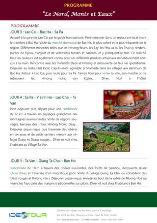 PROGRAMME
“Le Nord, Monts et Eaux”
Créateur de voyages au Viet Nam, Laos et Cambodge
Ad: 9/65 Van Bao, Phuong Lieu Giai, Quan Ba Dinh, Ha Noi
Web: www.ideotour.com ǀ Tél: 0084 3935 2690 ǀ Hotline: 0084 9123 68866
PROGRAMME
JOUR 3 : Lao Cai - Bac Ha - Sa Pa
Accueil à la gare de Lao Cai par le guide francophone. Petit-déjeuner dans un restaurant local avant
le transfert à Bac Ha. Visite du marché dominical de Bac Ha, le plus coloré et le plus fréquenté de la
région. Différentes minorités telles que les Hmong fleuris, les Tay, les Phu La ou les Thai s’y rendent,
parées de bijoux d'argent et de vêtements brodés et bariolés, et y pratiquent le troc. Ce marché
haut en couleurs est également connu pour ses différents produits artisanaux minutieusement con-
çus à la main. Rencontre avec les minorités Daos et Hmong et découverte de leur vie quotidienne.
Déjeuner au restaurant local. L'après-midi, agréable promenade dans les villages aux alentours de
Bac Ha. Retour à Lao Cai, puis route pour Sa Pa. Temps libre pour visiter la ville, son marché où se
retrouvent les Hmong noirs, son Eglise,... Dîner. Nuit à l’hôtel.
JOUR 4 : Sa Pa - Y Linh Ho - Lao Chai - Ta
Van
Petit-déjeuner puis départ pour une randonnée
de 12 km à travers les paysages grandioses des
montagnes environnantes. Visite de régions sau-
vages, berceau des tribus Hmong Noirs, Dzay...
Déjeuner pique-nique puis traversée des rizières
en terrasses et de petits sentiers menant aux vil-
lages Dzays et Dzaos rouges… Dîner et nuit chez
l'habitant au Village Ta Van.
JOUR 5 : Ta Van - Giang Ta Chai - Ban Ho
Randonnée de 13km à travers des rizières luxuriantes, des forêts de bambou, découverte d’une
chute d'eau et traversée d’un magnifique pont. Visite du village Giang Ta Chai où cohabitent des
Daos rouges et Hmong noirs. Déjeuner pique-nique. Arrivée au bout de la vallée de Muong Hoa où
vivent les Tays dans des maisons traditionnelles sur pilotis. Dîner et nuit chez l’habitant à Ban Ho.
 