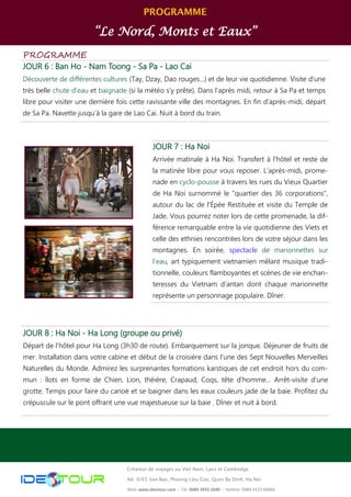 PROGRAMME
“Le Nord, Monts et Eaux”
Créateur de voyages au Viet Nam, Laos et Cambodge
Ad: 9/65 Van Bao, Phuong Lieu Giai, Quan Ba Dinh, Ha Noi
Web: www.ideotour.com ǀ Tél: 0084 3935 2690 ǀ Hotline: 0084 9123 68866
PROGRAMME
JOUR 6 : Ban Ho - Nam Toong - Sa Pa - Lao Cai
Découverte de différentes cultures (Tay, Dzay, Dao rouges…) et de leur vie quotidienne. Visite d'une
très belle chute d'eau et baignade (si la météo s’y prête). Dans l’après midi, retour à Sa Pa et temps
libre pour visiter une dernière fois cette ravissante ville des montagnes. En fin d’après-midi, départ
de Sa Pa. Navette jusqu’à la gare de Lao Cai. Nuit à bord du train.
JOUR 8 : Ha Noi - Ha Long (groupe ou privé)
Départ de l’hôtel pour Ha Long (3h30 de route). Embarquement sur la jonque. Déjeuner de fruits de
mer. Installation dans votre cabine et début de la croisière dans l’une des Sept Nouvelles Merveilles
Naturelles du Monde. Admirez les surprenantes formations karstiques de cet endroit hors du com-
mun : îlots en forme de Chien, Lion, théière, Crapaud, Coqs, tête d’homme… Arrêt-visite d’une
grotte. Temps pour faire du canoë et se baigner dans les eaux couleurs jade de la baie. Profitez du
crépuscule sur le pont offrant une vue majestueuse sur la baie . Dîner et nuit à bord.
JOUR 7 : Ha Noi
Arrivée matinale à Ha Noi. Transfert à l’hôtel et reste de
la matinée libre pour vous reposer. L’après-midi, prome-
nade en cyclo-pousse à travers les rues du Vieux Quartier
de Ha Noi surnommé le "quartier des 36 corporations",
autour du lac de l'Épée Restituée et visite du Temple de
Jade. Vous pourrez noter lors de cette promenade, la dif-
férence remarquable entre la vie quotidienne des Viets et
celle des ethnies rencontrées lors de votre séjour dans les
montagnes. En soirée, spectacle de marionnettes sur
l’eau, art typiquement vietnamien mêlant musique tradi-
tionnelle, couleurs flamboyantes et scènes de vie enchan-
teresses du Vietnam d’antan dont chaque marionnette
représente un personnage populaire. Dîner.
 