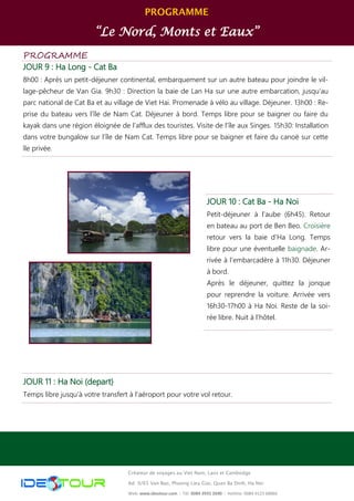 PROGRAMME
“Le Nord, Monts et Eaux”
Créateur de voyages au Viet Nam, Laos et Cambodge
Ad: 9/65 Van Bao, Phuong Lieu Giai, Quan Ba Dinh, Ha Noi
Web: www.ideotour.com ǀ Tél: 0084 3935 2690 ǀ Hotline: 0084 9123 68866
PROGRAMME
JOUR 9 : Ha Long - Cat Ba
8h00 : Après un petit-déjeuner continental, embarquement sur un autre bateau pour joindre le vil-
lage-pêcheur de Van Gia. 9h30 : Direction la baie de Lan Ha sur une autre embarcation, jusqu’au
parc national de Cat Ba et au village de Viet Hai. Promenade à vélo au village. Déjeuner. 13h00 : Re-
prise du bateau vers l’île de Nam Cat. Déjeuner à bord. Temps libre pour se baigner ou faire du
kayak dans une région éloignée de l’afflux des touristes. Visite de l’île aux Singes. 15h30: Installation
dans votre bungalow sur l’île de Nam Cat. Temps libre pour se baigner et faire du canoë sur cette
île privée.
JOUR 11 : Ha Noi (depart)
Temps libre jusqu’à votre transfert à l’aéroport pour votre vol retour.
JOUR 10 : Cat Ba - Ha Noi
Petit-déjeuner à l’aube (6h45). Retour
en bateau au port de Ben Beo. Croisière
retour vers la baie d’Ha Long. Temps
libre pour une éventuelle baignade. Ar-
rivée à l’embarcadère à 11h30. Déjeuner
à bord.
Après le déjeuner, quittez la jonque
pour reprendre la voiture. Arrivée vers
16h30-17h00 à Ha Noi. Reste de la soi-
rée libre. Nuit à l’hôtel.
 