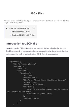 JSON Files
This lesson focuses on JSON type les. It gives a complete explanation about how to read data from JSON les
using the Pandas library of Python.
W E ' L L C O V E R T H E F O L L O W I N G
• Introduction to JSON le
• Reading JSON le with Python
Introduction to JSON le #
JSON (JavaScript Object Notation) is a popular format allowing for a more
flexible schema. It is also easy for humans to read and write. A lot of the data
sent around the web is transmitted as JSON. Here is an example:
{
"glossary": {
"title": "example glossary",
"GlossDiv": {
"title": "S",
"GlossList": {
"GlossEntry": {
"ID": "SGML",
"SortAs": "SGML",
"GlossTerm": "Standard Generalized Markup Language",
"Acronym": "SGML",
"Abbrev": "ISO 8879:1986",
"GlossDef": {
"para": "A meta-markup language, used to create ma
rkup languages such as DocBook.",
"GlossSeeAlso": ["GML", "XML"]
},
"GlossSee": "markup"
}
}
}
 