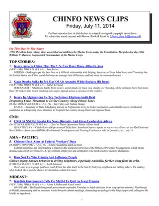1
CHINFO NEWS CLIPS
Friday, July 11, 2014
Further reproduction or distribution is subject to original copyright restrictions.
To subscribe: send request with Name, Rank & Email to [chinfo_clips.fct@navy.mil]
On This Day In The Navy:
1798: President John Adams signs an act that reestablishes the Marine Corps under the Constitution. The following day, Maj.
William W. Burrows is appointed Commandant of the Marine Corps.
TOP STORIES:
1. Kerry Assures China That The U.S. Can Have Many Allies In Asia
(NEW YORK TIMES 11 JUL 14) ... Jane Perlez
BEIJING – Seeking to put the best face on a difficult relationship with Beijing, Secretary of State John Kerry said Thursday that
the United States and China could find ways to manage their differences and had more in common than not.
2. Gaza Deaths Spike In 3rd Day Of Air Assaults While Rockets Hit Israel
(NEW YORK TIMES 11 JUL 14) ... Isabel Kershner
JERUSALEM – Palestinian deaths from Israel’s aerial attacks in Gaza rose sharply on Thursday, while militants there fired more
than 180 rockets into Israel, reaching new targets spread across a vast area of the country.
3. Kerry In Afghanistan To Try To Broker Election-Audit Deal
Deepening Crisis Threatens to Divide Country Along Ethnic Lines
(WALL STREET JOURNAL 11 JUL 14) ... Ian Talley and Nathan Hodge
KABUL – Secretary of State John Kerry arrived in Afghanistan to try to broker an election-audit deal between presidential
candidates as a deepening crisis threatens to fragment the country along ethnic and regional lines.
CNO:
4. CNO At NNOA: Speaks On Navy Diversity And Gives Leadership Advice
(NAVY NEWS SERVICE 11 JUL 14) ... Chief of Naval Operations Public Affairs Staff
QUANTICO, Va. – Chief of Naval Operations (CNO) Adm. Jonathan Greenert spoke to sea service officers at the 42nd National
Naval Officer Association (NNOA) Professional Development and Training Conference held in Quantico, Va., July 10.
ASIA – PACIFIC:
5. Chinese Hack Aims At Federal Workers’ Data
(WASHINGTON POST 11 JUL 14) ... Ellen Nakashima and Lisa Rein
Federal authorities are investigating a breach of the computer networks of the Office of Personnel Management, which stores
detailed data on up to 5 million U.S. government employees and contractors who hold sensitive security clearances.
6. How Not To Win Friends And Influence People
China's heavy-handed behavior is driving neighbors, especially Australia, farther away from its orbit.
(FOREIGN POLICY 10 JUL 14) ... Keith Johnson
Here's one way to gauge just how much China has shot itself in the foot by bullying neighbors and rattling sabers: It's making
what looked like a painful choice for Australia a whole lot easier.
MIDEAST:
7. Kurdish Government Calls On Maliki To Quit As Iraqi Premier
(NEW YORK TIMES 11 JUL 14) ... Alissa J. Rubin and Alan Cowell
BAGHDAD – The Kurdish regional government responded Thursday to harsh criticism from Iraq’s prime minister, Nuri Kamal
al-Maliki, announcing that its ministers would boycott cabinet meetings, demanding an apology to the Iraqi people and calling on Mr.
Maliki to step down.
 