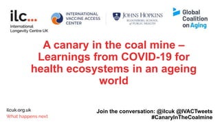 A canary in the coal mine –
Learnings from COVID-19 for
health ecosystems in an ageing
world
Join the conversation: @ilcuk @IVACTweets
#CanaryInTheCoalmine
 