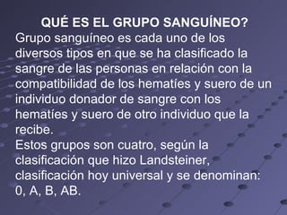 QUÉ ES EL GRUPO SANGUÍNEO? Grupo sanguíneo es cada uno de los diversos tipos en que se ha clasificado la sangre de las personas en relación con la compatibilidad de los hematíes y suero de un individuo donador de sangre con los hematíes y suero de otro individuo que la recibe. Estos grupos son cuatro, según la clasificación que hizo Landsteiner, clasificación hoy universal y se denominan: 0, A, B, AB.  