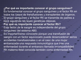 ¿Por qué es importante conocer el grupo sanguíneo? Es fundamental conocer el grupo sanguíneo y el factor Rh en todos los casos de transfusiones y transplantes de órganos. El grupo sanguíneo y el factor Rh se transmite de padres a hijos siguiendo las leyes genéticas clásicas. Por qué es importante conocer el factor Rh? Este factor de la sangre es independiente del grupo sanguíneo del sistema AB0.  Es importantísimo conocerlo porque una transfusión de sangre con un factor equivocado puede desencadenar serios accidentes transfusionales o en el caso de una mujer embarazada una respuesta inmunológica que trae una enfermedad durante el embarazo llamada incompatibilidad Rh materno-fetal conocida también como enfermedad Rh. 