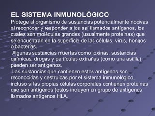 EL SISTEMA INMUNOLÓGICO Protege al organismo de sustancias potencialmente nocivas al reconocer y responder a los así llamados antígenos, los cuales son moléculas grandes (usualmente proteínas) que se encuentran en la superficie de las células, virus, hongos o bacterias. Algunas sustancias muertas como toxinas, sustancias químicas, drogas y partículas extrañas (como una astilla) pueden ser antígenos. Las sustancias que contienen estos antígenos son reconocidas y destruidas por el sistema inmunológico, incluso si las propias células corporales contienen proteínas que son antígenos (estos incluyen un grupo de antígenos llamados antígenos HLA.  
