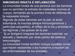 INMUNIDAD INNATA E INFLAMACIÓN La inmunidad innata de una persona son las barreras que no permiten la entrada de materiales nocivos al cuerpo, formando así la primera línea de defensa de la respuesta inmune.  Algunas de estas barreras son la piel, el ácido estomacal, la mucosa (atrapa microorganismos y partículas pequeñas), el reflejo de la tos y enzimas en las lágrimas y las grasas de la piel. Si un antígeno traspasa las barreras externas, es atacado y destruido por otras partes del sistema inmunológico.  La inmunidad innata también incluye aquellas cosas que hacen resistentes a los humanos a muchas de las enfermedades de los animales. 